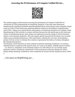 Assessing the Performance of Compute Unified Device...
The academic paper at hand aimed at assessing the performance of Compute Unified Device
Architecture (CUDA) programming for machining simulation. It has three main dimensions,
introducing the machining simulation algorithm parallelization, discussing the main constraints related
to the use of the CUDA architecture proposing different solutions to the problem of parallelization
with CUDA. Authors have argued that the main purpose of machining simulations in Computer Aided
Manufacturing (CAM) software is to detect collisions between the tool and the part on the whole part
surface of manufactured goods. Such surfaces are employed to provide sealing or friction functions,
optical or aero dynamics properties. This task requires specific geometrical deviations to be executed
within a given manufacturing process. More specifically, reducing the cycle time of developing a
product will rely on how to simulate the evolution of geometrical deviations of surfaces throughout
the manufacturing process.
The literature reveals that there are many methods to perform machining simulations. For instance,
methods based on a partition of the space by lines, by voxels or by planes, methods based on meshes
... etc. However, simulations of the machined surfaces in CAM software are very limited, purely
geometric and don t include any characteristic of the actual process that may damage the surface
quality during machining. Furthermore, these simulations do not provide the required accuracy within
a
... Get more on HelpWriting.net ...
 