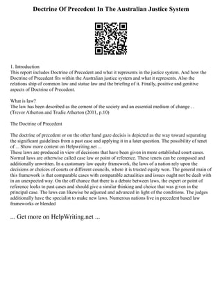 Doctrine Of Precedent In The Australian Justice System
1. Introduction
This report includes Doctrine of Precedent and what it represents in the justice system. And how the
Doctrine of Precedent fits within the Australian justice system and what it represents. Also the
relations ship of common law and statue law and the briefing of it. Finally, positive and genitive
aspects of Doctrine of Precedent.
What is law?
The law has been described as the cement of the society and an essential medium of change . .
(Trevor Atherton and Trudie Atherton (2011, p.10)
The Doctrine of Precedent
The doctrine of precedent or on the other hand gaze decisis is depicted as the way toward separating
the significant guidelines from a past case and applying it in a later question. The possibility of tenet
of ... Show more content on Helpwriting.net ...
These laws are produced in view of decisions that have been given in more established court cases.
Normal laws are otherwise called case law or point of reference. These tenets can be composed and
additionally unwritten. In a customary law equity framework, the laws of a nation rely upon the
decisions or choices of courts or different councils, where it is trusted equity won. The general main of
this framework is that comparable cases with comparable actualities and issues ought not be dealt with
in an unexpected way. On the off chance that there is a debate between laws, the expert or point of
reference looks to past cases and should give a similar thinking and choice that was given in the
principal case. The laws can likewise be adjusted and advanced in light of the conditions. The judges
additionally have the specialist to make new laws. Numerous nations live in precedent based law
frameworks or blended
... Get more on HelpWriting.net ...
 