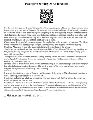 Descriptive Writing On An Invention
For the past five years my friends Tristen, Alice, Courtney, Leo, and I, Ruby, have been working on an
invention to help cure tons of diseases. We spent our hours between classes, nights, and days working
on Invention. After all the time working and designing it, we hadn t put any thought into the name and
started calling it Invention. I had come up with the original design and idea for it, but none of us had
been able to get Invention to work. My dorm room had a special cabinet for all of the prototypes we
made of Invention, so far none of them had been able to work.
Courtney and Tristen called everyone together for another late night working on Invention. We all met
in the library that was on the college campus. I carried in my bookbag and Invention, meeting
Courtney, Alice, and Tristen who were seated at a table in the back of the library.
Should we start without Leo? I sat Invention in the middle of the table carefully and my book bag on
the ground, leaning up against the chair I sat down in. My friends nodded and started setting up the
table with our supplies.
Alice pulled out three colored notebooks, setting them up on the table and I pulled my laptop out of
my backpack. Courtney and Tristen sat out a pack of paper that was laminated with some of the
designs they had come up with.
Before I knew it, it was almost three o clock in the morning. I had been able to go over everything we
had talked about and work on Invention. The last few hours of the night were a blur, I was on the
verge of falling asleep and eventually I did fall asleep.
*******
I woke up later in the morning to Courtney yelling at me, Ruby, wake up! We almost got Invention to
work! Hurry up, everyone else is in the tech lab.
I bolted up and gathered all of my belongings. Courtney was already halfway across the library by
time I had gotten up from my spot.
Courtney and I hurried to the tech lab that was on the other side of campus. I felt like I was sprinting
as Courtney tugged at my arm for me to hurry up. Ten minutes later we were standing outside of the
tech lab. Courtney pushed the door open as fast as possible and pulled me in with her. Invention was
sitting in the middle of the room as Alice, Leo, and Tristen were sitting on
... Get more on HelpWriting.net ...
 