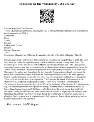 Symbolism In The Swimmer, By John Cheever
Literary Analysis of The Swimmer
Thesis: Cheever uses symbolism, imagery, and tone to convey the theme of narcissism and suburban
emptiness during the 1960 s.
Symbolism
Pools
Storms
Seasons
End of youth Decline
Imagery
Setting Characters
Tone
Conclusion: Cheever s use of literary devices drives the plot of the ideal mid century lifestyle.
Literary Analysis of The Swimmer The Swimmer by John Cheever was published in 1964. The short
story show the reader the emptiness many experienced during the mid century white flight. The
Swimmer gives a view into the life of Ned Merrill, an affluent suburban man s life. Cheever uses
symbolism, imagery, and tone to convey the theme of narcissism and suburban emptiness during the
1960 s. In The Swimmer, Cheever uses symbolism as a tool to portray the theme of the short story.
One symbol the author uses throughout the story is pools. The description of each pool shows the
reader how Ned Merrill changes as a character. At the beginning of the story, the pools represent
Merrill s youthfulness and energy. The first pools Ned encounters represent his life at a high point.
These pools are described as a type of paradise (The Swimmer Symbols). While stopping at the
Welchers house, Ned finds the pool drained and ... Show more content on Helpwriting.net ...
The change in seasons symbolize the cycle of life. At the beginning of the the story, it is a midsummer
day. The summer symbolizes Ned s youth and energy. After the storm, Neddy notices that all the
leaves have changed colors and fell off as a result of the storm. He went toward their pool with
feelings of charity, indifference, and some unease, since it seemed to be getting dark and these were
the longest days of the year (Cheever). Even though the weather and environment around him is
changing, Ned is unaware that it is becoming fall. Fall represents that the character is aging and that
his unawareness shows his decline in
... Get more on HelpWriting.net ...
 