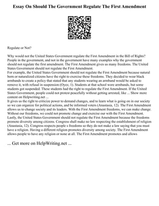 Essay On Should The Government Regulate The First Amendment
Regulate or Not?
Why would not the United States Government regulate the First Amendment in the Bill of Rights?
People in the government, and not in the government have many examples why the government
should not regulate the first amendment. The First Amendment gives us many freedoms. The United
States Government should not regulate the First Amendment.
For example, the United States Government should not regulate the First Amendment because natural
born or naturalized citizens have the right to exercise these freedoms. They decided to wear black
armbands to create a policy that stated that any students wearing an armband would be asked to
remove it, with refusal in suspension (Oyez, 1). Students at that school wore armbands, but some
students got suspended. These students had the right to regulate the First Amendment. If the United
States Government, people could not protest peacefully without getting arrested, like ... Show more
content on Helpwriting.net ...
It gives us the right to criticize power to demand changes, and to learn what is going on in our society
so we can organize for political actions, and be informed voters (Anastasia, 12). The First Amendment
allows us to change society and its leaders. With the First Amendment freedoms, we can make change.
Without our freedoms, we could not promote change and exercise our with the First Amendment.
Lastly, the United States Government should not regulate the First Amendment because the freedoms
promote diversity among citizens. Congress shall make no law respecting the establishment of religion
(Anastasia, 12). Congress respects people s freedoms so they do not make a law saying that you must
have a religion. Having a different religion promotes diversity among society. The First Amendment
allows people to have any religion or none at all. The First Amendment promotes and allows
... Get more on HelpWriting.net ...
 