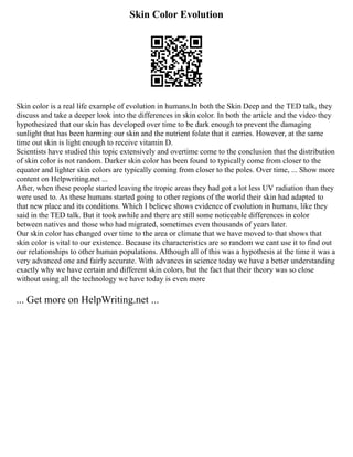 Skin Color Evolution
Skin color is a real life example of evolution in humans.In both the Skin Deep and the TED talk, they
discuss and take a deeper look into the differences in skin color. In both the article and the video they
hypothesized that our skin has developed over time to be dark enough to prevent the damaging
sunlight that has been harming our skin and the nutrient folate that it carries. However, at the same
time out skin is light enough to receive vitamin D.
Scientists have studied this topic extensively and overtime come to the conclusion that the distribution
of skin color is not random. Darker skin color has been found to typically come from closer to the
equator and lighter skin colors are typically coming from closer to the poles. Over time, ... Show more
content on Helpwriting.net ...
After, when these people started leaving the tropic areas they had got a lot less UV radiation than they
were used to. As these humans started going to other regions of the world their skin had adapted to
that new place and its conditions. Which I believe shows evidence of evolution in humans, like they
said in the TED talk. But it took awhile and there are still some noticeable differences in color
between natives and those who had migrated, sometimes even thousands of years later.
Our skin color has changed over time to the area or climate that we have moved to that shows that
skin color is vital to our existence. Because its characteristics are so random we cant use it to find out
our relationships to other human populations. Although all of this was a hypothesis at the time it was a
very advanced one and fairly accurate. With advances in science today we have a better understanding
exactly why we have certain and different skin colors, but the fact that their theory was so close
without using all the technology we have today is even more
... Get more on HelpWriting.net ...
 