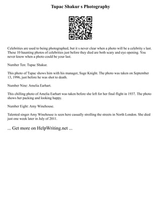 Tupac Shakur s Photography
Celebrities are used to being photographed, but it s never clear when a photo will be a celebrity s last.
These 10 haunting photos of celebrities just before they died are both scary and eye opening. You
never know when a photo could be your last.
Number Ten: Tupac Shakur.
This photo of Tupac shows him with his manager, Suge Knight. The photo was taken on September
13, 1996, just before he was shot to death.
Number Nine: Amelia Earhart.
This chilling photo of Amelia Earhart was taken before she left for her final flight in 1937. The photo
shows her packing and looking happy.
Number Eight: Amy Winehouse.
Talented singer Amy Winehouse is seen here casually strolling the streets in North London. She died
just one week later in July of 2011.
... Get more on HelpWriting.net ...
 