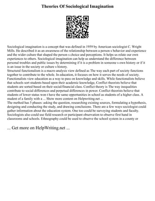 Theories Of Sociological Imagination
Sociological imagination is a concept that was defined in 1959 by American sociologist C. Wright
Mills. He described it as an awareness of the relationship between a person s behavior and experience
and the wider culture that shaped the person s choice and perceptions. It helps us relate our own
experiences to others. Sociological imagination can help us understand the difference between
personal troubles and public issues by determining if it is a problem in someone s own history or if it
is an issue in the society or culture s history.
Structural functionalism is a macro analysis view defined as The way each part of society functions
together to contribute to the whole. In education, it focuses on how it serves the needs of society.
Functionalists view education as a way to pass on knowledge and skills. While functionalists believe
that schools sort students based upon their academic knowledge, Conflict theorists believe that
students are sorted based on their social/financial class. Conflict theory is The way inequalities
contribute to social differences and perpetual differences in power. Conflict theorists believe that
students of lower status won t have the same opportunities in school as students of a higher class. A
student of a family with a ... Show more content on Helpwriting.net ...
The method has 5 phases: asking the question, researching existing sources, formulating a hypothesis,
designing and conducting the study, and drawing conclusions. There are a few ways sociologist could
gather information about the education system. One too could be surveying students and faculty.
Sociologists also could use field research or participant observation to observe first hand in
classrooms and schools. Ethnography could be used to observe the school system in a county or
... Get more on HelpWriting.net ...
 