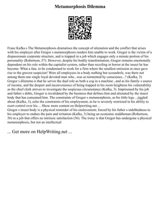 Metamorphosis Dilemma
Franz Kafka s The Metamorphosis dramatises the concept of alienation and the conflict that arises
with his employer after Gregor s metamorphosis renders him unable to work. Gregor is the victim of a
dispassionate corporate structure, and is trapped in a job which engages only a minute portion of his
personality (Robertson, 57). However, despite his bodily transformation, Gregor remains emotionally
dependent on his role within the capitalist system, rather than recoiling in horror at the insect he has
become: What a fate, to be condemned to work for a firm where the smallest omission at once gave
rise to the gravest suspicion! Were all employees in a body nothing but scoundrels, was there not
among them one single loyal devoted man who...was so tormented by conscience...? (Kafka, 3)
Gregor s dilemma is that he serves the dual role as both a cog in a machine , and as his family s source
of income, and the despair and inconvenience of being trapped in his room heightens his vulnerability
as the chief clerk arrives to investigate the suspicous circumstance (Kafka, 3). Imprisoned by his job
and father s debts, Gregor is invalidated by the business that defines him and alienated by the insect
body that has consumed him. The constraints of Gregor s metamorphosis, as his little legs ...jiggled
about (Kafka, 3), echo the constraints of his employment, as he is severely restricted in his ability to
exert control over his ... Show more content on Helpwriting.net ...
Gregor s insect body is a physical reminder of his enslavement; forced by his father s indebtedness to
his employer to endure the pain and irritation (Kafka, 3) being an economic middleman (Robertson,
56) in a job that offers no intrinsic satisfaction (56). The irony is that Gregor has undergone a physical
metamorphosis, but not an intellectual
... Get more on HelpWriting.net ...
 