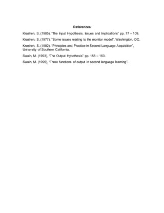 References
Krashen, S. (1985). “The Input Hypothesis. Issues and Implications” pp. 77 – 109.
Krashen, S. (1977). "Some issues relating to the monitor model". Washington, DC.
Krashen, S. (1982). “Principles and Practice in Second Language Acquisition”,
University of Southern California.
Swain, M. (1993), “The Output Hypothesis” pp. 158 – 163.
Swain, M. (1995), “Three functions of output in second language learning”.
 