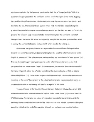 she does not admire the life her great grandmother had, like a “fancy chandelier” (16). It is

evident in this paragraph that the narrator is curious about the origins of her name. By going

back and forth in different tenses, this demonstrates how the narrator seeks her identity with

the name she has. The result of this is again is in two-fold. The narrator respects her great

grandmother who had the same name as her as a person, but she does not want to “inherit her

place by the window” (22). This seems to be demonstrating how the narrator is scared of

having to live a life where she would be trapped by men just like her great grandmother, which

is causing the narrator to become confused with where exactly she belongs to.

       On the next paragraph, the narrator again talks about the different feelings she has

towards her name “Esperanza”, in Spanish and English. She says that when her name is said in

English, it sounds as if “the syllables were made out of tin and hurt the roof of your mouth” (24).

This use of mixed imagery clearly contrasts to earlier when the narrator says on the first

paragraph how her name means “hope”. In same manner, the narrator describes the sound of

her name in Spanish rather like a “softer something, like silver, not quite as thick as sister’s

name- Magdalena” (25). These mixed imagery used by the narrator contrasts between the real

meanings of the name “Esperanaza” to the actual feeling narrator experiences that seems to

create the confusion in discovering her identity in regards to her name.

       Towards the end of the vignette, the narrator says that she is “always Esperanza” (27),

and then she mentions how she desires to “baptize under a new name” (28) such as “Zeze the

X”(29) someday. The narrator has a tone of resignation towards her current name, and she

definitely wishes to have a name that will feel “more like the real” herself. Esperanza clearly has

a positive attitude at the end of the vignette although her confusion and negative feelings
 