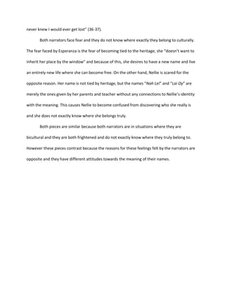 never knew I would ever get lost” (36-37).

       Both narrators face fear and they do not know where exactly they belong to culturally.

The fear faced by Esperanza is the fear of becoming tied to the heritage; she “doesn’t want to

inherit her place by the window” and because of this, she desires to have a new name and live

an entirely new life where she can become free. On the other hand, Nellie is scared for the

opposite reason. Her name is not tied by heritage, but the names “Nah Lei” and “Lai Oy” are

merely the ones given by her parents and teacher without any connections to Nellie’s identity

with the meaning. This causes Nellie to become confused from discovering who she really is

and she does not exactly know where she belongs truly.

       Both pieces are similar because both narrators are in situations where they are

bicultural and they are both frightened and do not exactly know where they truly belong to.

However these pieces contrast because the reasons for these feelings felt by the narrators are

opposite and they have different attitudes towards the meaning of their names.
 