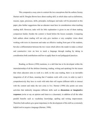 This comparative essay aims to contrast the two conceptions that the authors Jeremy

Harmer and H. Douglas Brown have about reading skill, in which ideas such as definitions,

reasons, types, processes, skills, principles, techniques and tasks will be presented on this

paper, plus further suggestions that an educator must have in consideration when teaching

reading skill. However, tasks will for little explanation is given in one of them making

comparison harder, besides the content is found before the lesson examples. Comparing

both authors about reading will not only give teachers a very complete vision about

working with texts in classroom and make an effective reading from part of the students,

but also a differentiation between the two vision which allows the reader to make a critical

and constructive view on how to teach a language through reading by taking in

consideration both contributions and how to apply them in real pedagogical practices.



       Reading, as Brown (1994) mentions, is a skill that has to be developed within the

interrelationship of all the abilities (listening, reading, writing and speaking) for the reason

that when educators aims to work in a skill, in this case reading, there is an inevitable

integration of all of them, meaning that if students work with a text, in order to read it

comprehensively they have to work with tasks that will require different skills to interact

with the content and make the text come to live. Harmer (1998) also points out some

activities that indirectly integrates different skills such as discussions or imaginative

responses (write or say an opinion and listen to a classmate), in addition of all the other

parallel benefits such as vocabulary knowledge, spelling and writing improvement.

Therefore both authors give great importance to the development of this skill as a extremely

helpful tool to acquire a language (Harmer, 1998).
 