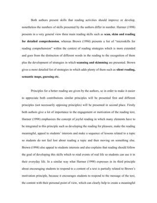 Both authors present skills that reading activities should improve or develop,

nonetheless the numbers of skills presented by the authors differ in number. Harmer (1998)

presents in a very general view three main reading skills such as scan, skim and reading

for detailed comprehension, whereas Brown (1994) presents a list of “microskills for

reading comprehension” within the context of reading strategies which is more extended

and goes from the distinction of different words in the reading to the recognition of them

plus the development of strategies in which scanning and skimming are presented. Brown

gives a more detailed list of strategies in which adds plenty of them such as silent reading,

semantic maps, guessing etc.



       Principles for a better reading are given by the authors, so in order to make it easier

to appreciate both contributions similar principles will be presented first and different

principles (not necessarily opposing principles) will be presented in second place. Firstly

both authors give a lot of importance to the engagement or motivation of the reading text,

Harmer (1998) emphasizes the concept of joyful reading in which many elements have to

be integrated to this principle such as developing the reading for pleasure, make the reading

meaningful, appeal to students’ interests and make a sequence of lessons related to a topic

so students do not feel lost about reading a topic and then moving on something else.

Brown (1994) also appeal to students interests and also explains that reading should follow

the goal of developing this skills which to read events of real life so students can use it in

their everyday life. In a similar way what Harmer (1998) expresses in its third principle

about encouraging students to respond to a content of a text is partially related to Brown’s

motivation principle, because it encourages students to respond to the message of the text,

the content with their personal point of view, which can clearly help to create a meaningful
 