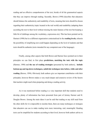 reading and an effective comprehension of the text, beside of all the grammatical aspects

that they can improve through reading. Secondly, Brown (1994) describes that educators

should balance the authenticity and readability of texts, meaning that texts should be chosen

regarding their authenticity (topic located in the real world) and readability (adapting them

according the text to their level without missing the main features of the text but keeping a

little bit of challenge among the vocabulary, expressions etc). This has been pointed out by

Harmer (1998) but in a different organization contextualized in the reading levels, wherein

the possibility of simplifying text could happen depending on the level of students and that

texts should be authentic (texts intended for any competent user of the language).



       Finally, among other aspects that both Brown and Harmer have pointed out in their

principles we can find; in first place predictions, matching the task with the topic

(Harmer, 1998) and the use of reading strategies (presented by both authors), include

bottom-up and top-down techniques, subdivide techniques into before, while and after

reading (Brown, 1994). Obviously both authors give an important contribution with their

principles, however Brown makes a very much deeper and extensive review of the factors

that teachers might need when preparing and doing a reading activity.



       As it was mentioned before reading is a very important skill that students need to

develop, plenty of information has been presented from part of Jeremy Harmer and H.

Douglas Brown. Among the main ideas it can be said that reading or any skill need from

the other skills for it is impossible to insolate them, there are many techniques or strategies

that educators can use to make reading texts more interesting, real, meaningful. Reading

texts can be simplified for students according to their level, however both authors advise to
 