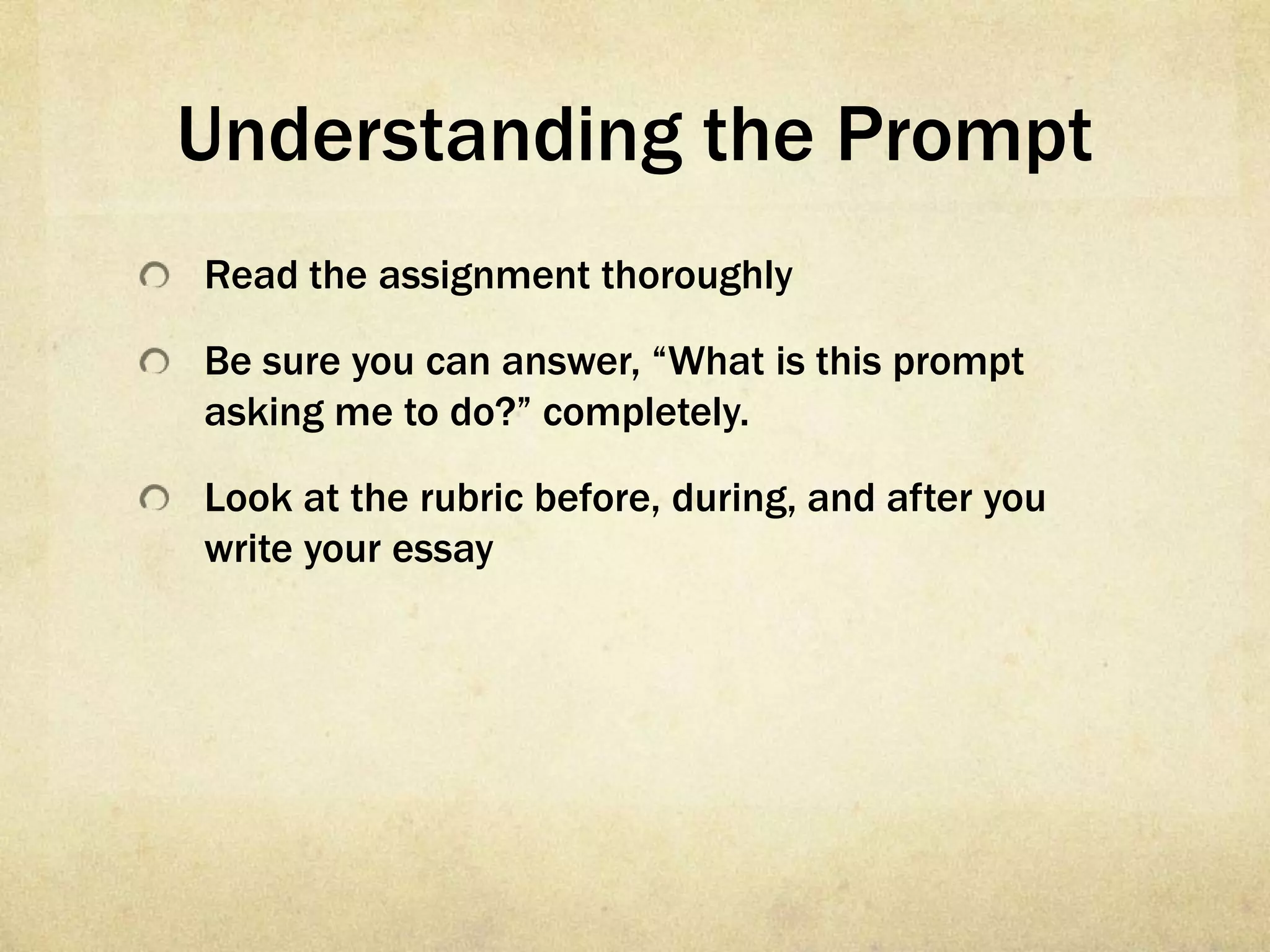Understanding the Prompt
Read the assignment thoroughly

Be sure you can answer, “What is this prompt
asking me to do?” completely.

Look at the rubric before, during, and after you
write your essay
 