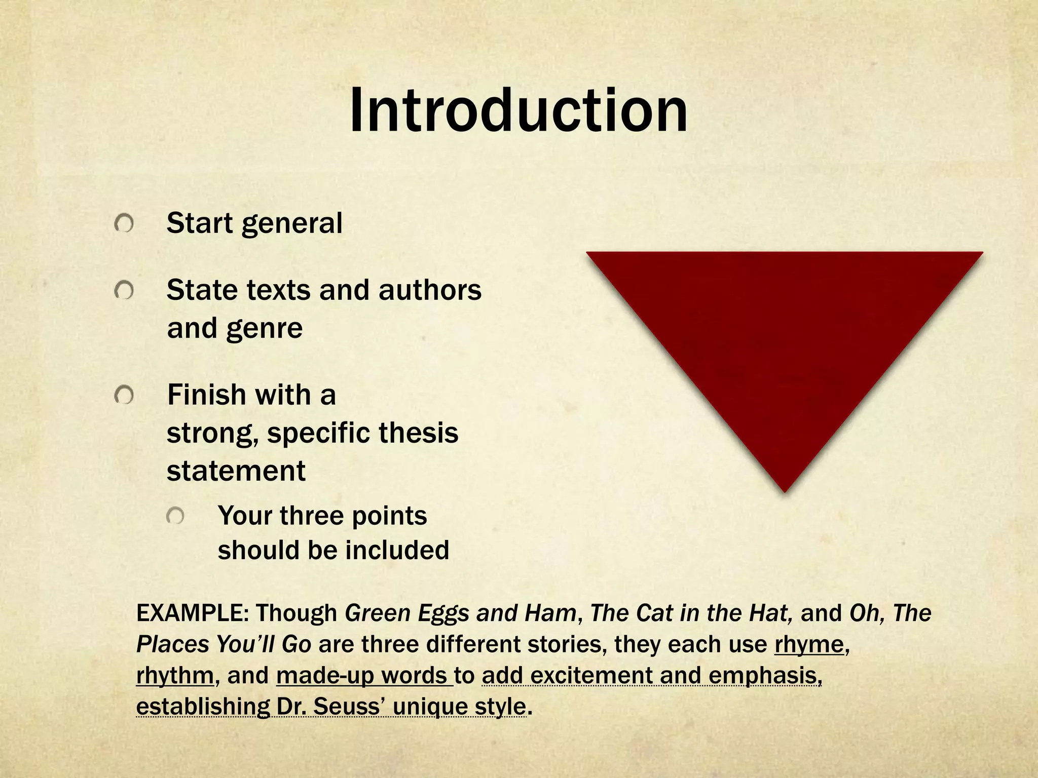 Introduction
  Start general

  State texts and authors
  and genre

  Finish with a
  strong, specific thesis
  statement
      Your three points
      should be included

EXAMPLE: Though Green Eggs and Ham, The Cat in the Hat, and Oh, The
Places You’ll Go are three different stories, they each use rhyme,
rhythm, and made-up words to add excitement and emphasis,
establishing Dr. Seuss’ unique style.
 
