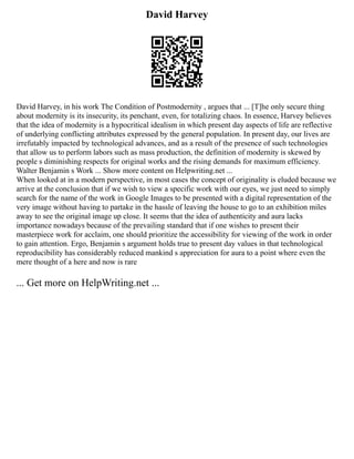 David Harvey
David Harvey, in his work The Condition of Postmodernity , argues that ... [T]he only secure thing
about modernity is its insecurity, its penchant, even, for totalizing chaos. In essence, Harvey believes
that the idea of modernity is a hypocritical idealism in which present day aspects of life are reflective
of underlying conflicting attributes expressed by the general population. In present day, our lives are
irrefutably impacted by technological advances, and as a result of the presence of such technologies
that allow us to perform labors such as mass production, the definition of modernity is skewed by
people s diminishing respects for original works and the rising demands for maximum efficiency.
Walter Benjamin s Work ... Show more content on Helpwriting.net ...
When looked at in a modern perspective, in most cases the concept of originality is eluded because we
arrive at the conclusion that if we wish to view a specific work with our eyes, we just need to simply
search for the name of the work in Google Images to be presented with a digital representation of the
very image without having to partake in the hassle of leaving the house to go to an exhibition miles
away to see the original image up close. It seems that the idea of authenticity and aura lacks
importance nowadays because of the prevailing standard that if one wishes to present their
masterpiece work for acclaim, one should prioritize the accessibility for viewing of the work in order
to gain attention. Ergo, Benjamin s argument holds true to present day values in that technological
reproducibility has considerably reduced mankind s appreciation for aura to a point where even the
mere thought of a here and now is rare
... Get more on HelpWriting.net ...
 