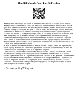 How Did Mandela Contribute To Freedom
Although black skin brought him limits, he contributed his whole life to the fight for the freedom.
Although time made him lose his family and normal life, there was still the light of hope in his tired
eyes. He is Mandela, the man who was born as a prince of a tribe, Thembu, but dedicated his whole
life to the fighting for civil rights. He spent 27 years in the jail, but when he got released, he became
the President of South Africa. Mandela s leadership and commitment of civil rights brought him
followers, and then his 27 year fighting brought liberty to his country. Mandela was such a man who
stood with people, and he became a member of civil rights movement when he was a teenager.
Mandela had a sense of equality even when he was a teenager. When he was the future king of his
tribe, Thenbu, he attended a movement against an unreasonable segregation policy while he was
studying for Fort Hare University. And he also became involved in anti colonial politics when he lived
... Show more content on Helpwriting.net ...
In 1944, he became one of representatives of African National Congress, which was appealing non
violent fighting. However, the South Africa government forbad him to attend meetings in 1952, but
Mandela still tried everything he could do to support the congress.
I believe that the government will announce the African National Congress and the South African
Indian General Assembly as an illegal organization. Government seems bound to us as soon as
possible to prohibit the work of a legitimate organization. And think of this, problem, I recommend the
National Executive Committee must have a plan to deal with unexpected happens. I say that we, as
leaders of the people, if there is no such program, that is dereliction of duty. National Executive
Committee I drafted an ANC underground operation programs. This program was called Mandela
Plan. (Long Walk to Freedom, chapter
... Get more on HelpWriting.net ...
 