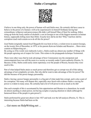 Stalin s Corruption
I believe in one thing only, the power of human will said Stalin once. He certainly did have cause to
believe in the power of a human s will as he experienced it in himself firsthand, having had
extraordinary willpower and perseverance (He didn t call himself Man of Steel for nothing, folks),
rising up from the lowly station of alcoholic s son in Georgia to one of the biggest monsters in human
history, supposedly killing more than Hitler. Exactly how did he do this? Why? And how did his
corruption reach such extents as to do all this for power?
Josef Stalin (originally named Josef Djugashvili) was born in Gori, a violent town in eastern Georgia,
on the twenty first of December, in 1878, to his parents Ketevan Geladze and Besarion ... Show more
content on Helpwriting.net ...
By acting as if his words were indirectly Lenin s, Stalin could say almost any number of things with
the people agreeing out of respect for Lenin. This relates to the propaganda technique Testimonial.
There were other ways that he took advantage of how Communism was the omnipotent and
omnicompetent boss was still the norm in a society so recently under Czarist authority (Pereira, 5).
Because of this, Stalin could easily claim supremacy over the people of Russia, because they were
used to this.
Part of what helped Stalin attain so much power and therefore get so corrupt was all of this taking
advantage of not completely set rules. But why did he want to take advantage of this for power? He
did this because of his power hungry personality.
Stalin s having a power hungry personality is a big part of what made him corrupt, and is also a part of
his corruption. Not many will dispute this, especially once faced with evidence Stalin s craving for
power is evident in many areas. He certainly had a lot of will power to do as much as he did!
One such example of this is accentuated by him opportunism and likeness to a chameleon; he would
do almost anything to attain power, not having scruples or paying attention to ideals (although he
harnessed those of the people to gain power!) :
Stalin performed his great turn about in late 1927 and took over the left analysis (Pereira, 5). This is
interesting because Stalin had been on the
... Get more on HelpWriting.net ...
 