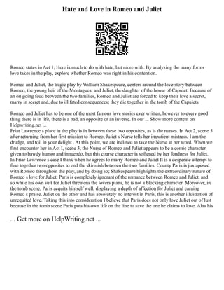 Hate and Love in Romeo and Juliet
Romeo states in Act 1, Here is much to do with hate, but more with. By analyzing the many forms
love takes in the play, explore whether Romeo was right in his contention.
Romeo and Juliet, the tragic play by William Shakespeare, centers around the love story between
Romeo, the young heir of the Montagues, and Juliet, the daughter of the house of Capulet. Because of
an on going feud between the two families, Romeo and Juliet are forced to keep their love a secret,
marry in secret and, due to ill fated consequences; they die together in the tomb of the Capulets.
Romeo and Juliet has to be one of the most famous love stories ever written, however to every good
thing there is in life, there is a bad, an opposite or an inverse. In our ... Show more content on
Helpwriting.net ...
Friar Lawrence s place in the play is in between these two opposites, as is the nurses. In Act 2, scene 5
after returning from her first mission to Romeo, Juliet s Nurse tells her impatient mistress, I am the
drudge, and toil in your delight . At this point, we are inclined to take the Nurse at her word. When we
first encounter her in Act I, scene 3, the Nurse of Romeo and Juliet appears to be a comic character
given to bawdy humor and innuendo, but this coarse character is softened by her fondness for Juliet.
In Friar Lawrence s case I think when he agrees to marry Romeo and Juliet It is a desperate attempt to
fuse together two opposites to end the skirmish between the two families. County Paris is juxtaposed
with Romeo throughout the play, and by doing so; Shakespeare highlights the extraordinary nature of
Romeo s love for Juliet. Paris is completely ignorant of the romance between Romeo and Juliet, and
so while his own suit for Juliet threatens the lovers plans, he is not a blocking character. Moreover, in
the tomb scene, Paris acquits himself well, displaying a depth of affection for Juliet and earning
Romeo s praise. Juliet on the other and has absolutely no interest in Paris, this is another illustration of
unrequited love. Taking this into consideration I believe that Paris does not only love Juliet out of lust
because in the tomb scene Paris puts his own life on the line to save the one he claims to love. Alas his
... Get more on HelpWriting.net ...
 