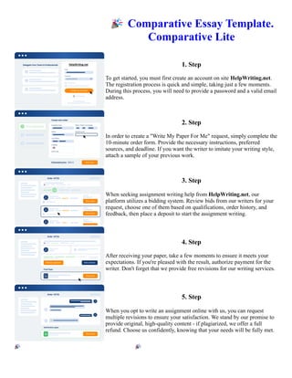 🎉Comparative Essay Template.
Comparative Lite
1. Step
To get started, you must first create an account on site HelpWriting.net.
The registration process is quick and simple, taking just a few moments.
During this process, you will need to provide a password and a valid email
address.
2. Step
In order to create a "Write My Paper For Me" request, simply complete the
10-minute order form. Provide the necessary instructions, preferred
sources, and deadline. If you want the writer to imitate your writing style,
attach a sample of your previous work.
3. Step
When seeking assignment writing help from HelpWriting.net, our
platform utilizes a bidding system. Review bids from our writers for your
request, choose one of them based on qualifications, order history, and
feedback, then place a deposit to start the assignment writing.
4. Step
After receiving your paper, take a few moments to ensure it meets your
expectations. If you're pleased with the result, authorize payment for the
writer. Don't forget that we provide free revisions for our writing services.
5. Step
When you opt to write an assignment online with us, you can request
multiple revisions to ensure your satisfaction. We stand by our promise to
provide original, high-quality content - if plagiarized, we offer a full
refund. Choose us confidently, knowing that your needs will be fully met.
🎉Comparative Essay Template. Comparative Lite 🎉Comparative Essay Template. Comparative Lite
 