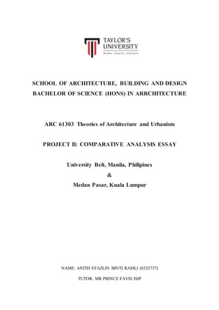 SCHOOL OF ARCHITECTURE, BUILDING AND DESIGN
BACHELOR OF SCIENCE (HONS) IN ARRCHITECTURE
ARC 61303 Theories of Architecture and Urbanism
PROJECT II: COMPARATIVE ANALYSIS ESSAY
University Belt, Manila, Philipines
&
Medan Pasar, Kuala Lumpur
NAME: ANITH SYAZLIN BINTI RAMLI (0325737)
TUTOR: MR PRINCE FAVIS ISIP
 