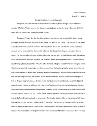 Siriben Somboon

                                                                                      English 12 Period 4

                                 Comparative Essay Poem and Vignette

        The poem “How a Girl Got Her Chinese Name” written by Nellie Wong is compared to the

vignette “My Name” in the book of The House on Mango Street written by Sandra Cisneros. Both the

poem and the vignette are very similar to each other.


        The poem, “How a Girl Got Her Chinese Name” is written in first person which shows how a

young girl (the narrator) got her name, from “Nellie” to “Nah Lei” to “Lai Oy”. The narrator of the poem

is bicultural, Chinese American who lives in United States. Due to the narrator not having a Chinese

name, it can be concluded that the narrator is born in the States which they do not need a Chinese

name. The narrator’s English name is Nellie. When the narrator goes to the Chinese school, the teacher

could not pronounce her name properly, she “stressed the l’s, whinnying like a horse”. The author uses

sound imagery to emphasize how difficult it is for the teacher to pronounce the narrator’s English name.

Then the narrator tells how she got her Chinese name; first the teacher gives her a new name, Nah Lei,

which means where or which place. However when the narrator tells her parents her new Chinese name

that the teacher gave to her, her parents dislike the Chinese name that the narrator’s teacher gave to

her, so the parents give her a new Chinese name, “Lai Oy”, which means beautiful love or lost pocket

depends on the context. In addition, there is a tone of excitement from the narrator because she runs

home/to school to announce her Chinese name. However, in the future the narrator might be confused

with her identity because she has 2 names which are from different culture (Nellie from Western culture

and Lai Oy from Chinese culture). In comparison, the vignette is also written in first person which shows

how a young girl (the narrator) got her name, “Esperanza”. The narrator of the poem is also bicultural,

Mexican American who lives in United States. Conversely with the poem, the narrator is born in Mexico

because she does not have an English nickname like her sisters and brothers because she does not need
 