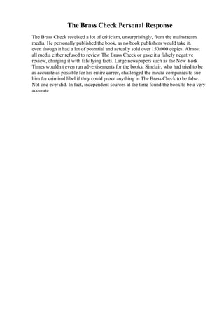 The Brass Check Personal Response
The Brass Check received a lot of criticism, unsurprisingly, from the mainstream
media. He personally published the book, as no book publishers would take it,
even though it had a lot of potential and actually sold over 150,000 copies. Almost
all media either refused to review The Brass Check or gave it a falsely negative
review, charging it with falsifying facts. Large newspapers such as the New York
Times wouldn t even run advertisements for the books. Sinclair, who had tried to be
as accurate as possible for his entire career, challenged the media companies to sue
him for criminal libel if they could prove anything in The Brass Check to be false.
Not one ever did. In fact, independent sources at the time found the book to be a very
accurate
 