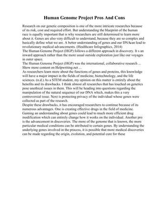 Human Genome Project Pros And Cons
Research on our genetic composition is one of the more intricate researches because
of its risk, cost and required effort. But understanding the blueprint of the human
race is equally important that is why researchers are still determined to learn more
about it. Genes are also very difficult to understand, because they are so complex and
basically define what we are. A better understanding of genes and our DNAcan lead to
revolutionary medical advancements. (Healthcare Infographics, 2014)
The Human Genome Project (HGP) follows a different approach in discovery. It s an
inward approach rather than the more usual outside exploration just like our voyages
in outer space.
The Human Genome Project (HGP) was the international, collaborative research ...
Show more content on Helpwriting.net ...
As researchers learn more about the functions of genes and proteins, this knowledge
will have a major impact in the fields of medicine, biotechnology, and the life
sciences. (n.d.) As a STEM student, my opinion on this matter is entirely about the
benefits and its drawbacks. I think almost all researches that has touched on genetics
pose unethical issues in them. This will be heading into questions regarding the
manipulation of the natural sequence of our DNA which, makes this a very
controversial issue. Next is protecting privacy of the individual whose genes were
collected as part of the research.
Despite these drawbacks, it has encouraged researchers to continue because of its
numerous advantages. One is creating effective drugs in the field of medicine.
Gaining an understanding about genes could lead to much more efficient drug
modification which can entirely change how it works on the individual. Another pro
is the advancement in discoveries. The more of the genome that is known, the more
particular medical conditions can be attributed to certain genes. By understanding the
underlying genes involved in the process, it is possible that more medical discoveries
can be made regarding the origin, evolution, and potential cure for these
 