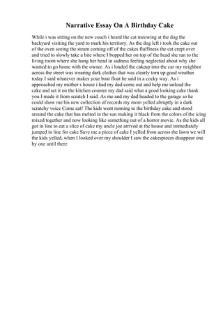 Narrative Essay On A Birthday Cake
While i was sitting on the new couch i heard the cat meowing at the dog the
backyard visiting the yard to mark his territory. As the dog left i took the cake out
of the oven seeing the steam coming off of the cakes fluffiness the cat crept over
and tried to slowly take a bite where I bopped her on top of the head she ran to the
living room where she hung her head in sadness feeling neglected about why she
wanted to go home with the owner. As i loaded the cakeup into the car my neighbor
across the street was wearing dark clothes that was clearly torn up good weather
today I said whatever makes your boat float he said in a cocky way. As i
approached my mother s house i had my dad come out and help me unload the
cake and set it on the kitchen counter my dad said what a good looking cake thank
you I made it from scratch I said. As me and my dad headed to the garage so he
could show me his new collection of records my mom yelled abruptly in a dark
scratchy voice Come eat! The kids went running to the birthday cake and stood
around the cake that has melted in the sun making it black from the colors of the icing
mixed together and now looking like something out of a horror movie. As the kids all
got in line to eat a slice of cake my uncle joe arrived at the house and immediately
jumped in line for cake Save me a piece of cake I yelled from across the lawn we will
the kids yelled, when I looked over my shoulder I saw the cakespieces disappear one
by one until there
 