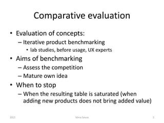 Comparative evaluation
• Evaluation of concepts:
– Iterative product benchmarking
• lab studies, before usage, UX experts
• Aims of benchmarking
– Assess the competition
– Mature own idea
• When to stop
– When the resulting table is saturated (when
adding new products does not bring added value)
2015 Sónia Sousa 2
 