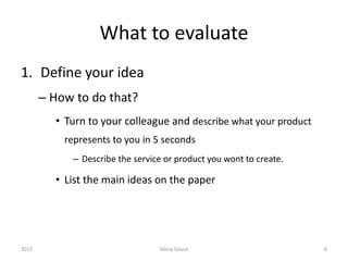 What to evaluate
1. Define your idea
– How to do that?
• Turn to your colleague and describe what your product
represents to you in 5 seconds
– Describe the service or product you wont to create.
• List the main ideas on the paper
2015 Sónia Sousa 6
 