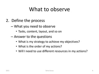 What to observe
2. Define the process
– What you need to observe
• Tasks, content, layout, and so on
– Answer to the questions
• What is my strategy to achieve my objectives?
• What is the order of my actions?
• Will I need to use different resources in my actions?
2015 Sónia Sousa 8
 