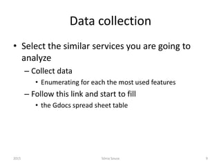 Data collection
• Select the similar services you are going to
analyze
– Collect data
• Enumerating for each the most used features
– Follow this link and start to fill
• the Gdocs spread sheet table
2015 Sónia Sousa 9
 