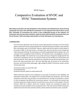 HVDC Report
Comparative Evaluation of HVDC and
HVAC Transmission Systems
Alternating current (AC) is the main driving force in the industries and residential areas, but for the long
transmission line (more than 650 KM) AC transmission is more expensive than that of direct current
(DC). Technically, AC transmission line control is more complicated because of the frequency. DC
transmission does not have these limitations, which has led to build long HVDC transmission lines over
the last 40 years. HVDC technology made possible to transfer bulk power over long distances.
I. INTRODUCTION
The first electric generator was the direct current (DC) generator and hence, the first electric
power transmission line was constructed with DC. The basic discoveries of Galvani, Volta, Oersted,
Ohm, and Ampere were in the DC field. Thomas A. Edison built the first electric central station in
the world in 1882, on the Pearl Street, in the New York, which was the DC current. Despite the
initial supremacy of the DC, the alternating current (AC) supplanted the DC for greater uses. This
is because of the availability of the transformer, the induction motor, and polyphaser circuits in
the 1880s and 1890s. The transformer is very simple and easy to change the voltage level for the
transmission, distribution and use. The induction motors are the workhorse in the industries and
work only with AC. That is why AC has become very useful for the commercial and domestic uses.
But for the long transmission, DC is still more favorable than AC because of its economical,
technical, and environmental advantages. High voltage DC (HVDC) Transmission system consists
of three basic parts:
1) Converter station to convert AC to DC
2) Transmission line
3) Second converter station to convert back to AC.
HVDC transmission systems can be configured in many ways on the basis of cost, flexibility, and
operational requirements. The simplest one is the back-to-back interconnection, and it has two
converters on the same site and there is no transmission line. This type of connection is used as
an inter-tie between two different AC transmission systems. The mono-polar link connects two
converter stations by a single conductor line and earth or sea is used as a returned path. The most
common HVDC link is bipolar, where two converter stations are connected by bipolar (±)
conductors and each conductor has its own ground return. The multi-terminal HVDC transmission
systems have more than two converter stations, which could be connected is series or parallel.
 