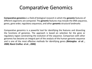Comparative Genomics
Comparative genomics is a powerful tool for identifying the features and dissecting
the functions of genomes. The approach is based on selection for the gene or
regulatory region constraining the evolution of the sequence. Comparison with other
genomes has become an integral part of the analysis of the human genome sequence
and is one of the most effective methods for identifying genes (Batzoglou et al. ,
2000; Roest Crollius et al. , 2000)
Comparative genomics is a field of biological research in which the genomic features of
different organisms are compared. The genomic features may include the DNA sequence,
genes, gene order, regulatory sequences, and other genomic structural landmarks
 