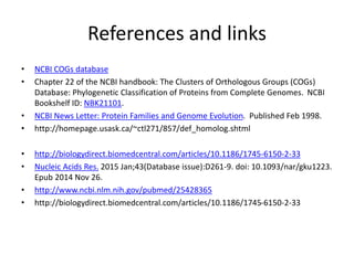 References and links
• NCBI COGs database
• Chapter 22 of the NCBI handbook: The Clusters of Orthologous Groups (COGs)
Database: Phylogenetic Classification of Proteins from Complete Genomes. NCBI
Bookshelf ID: NBK21101.
• NCBI News Letter: Protein Families and Genome Evolution. Published Feb 1998.
• http://homepage.usask.ca/~ctl271/857/def_homolog.shtml
• http://biologydirect.biomedcentral.com/articles/10.1186/1745-6150-2-33
• Nucleic Acids Res. 2015 Jan;43(Database issue):D261-9. doi: 10.1093/nar/gku1223.
Epub 2014 Nov 26.
• http://www.ncbi.nlm.nih.gov/pubmed/25428365
• http://biologydirect.biomedcentral.com/articles/10.1186/1745-6150-2-33
 