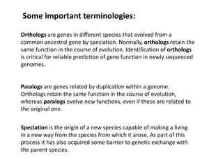 Some important terminologies:
Orthologs are genes in different species that evolved from a
common ancestral gene by speciation. Normally, orthologs retain the
same function in the course of evolution. Identification of orthologs
is critical for reliable prediction of gene function in newly sequenced
genomes.
Paralogs are genes related by duplication within a genome.
Orthologs retain the same function in the course of evolution,
whereas paralogs evolve new functions, even if these are related to
the original one.
Speciation is the origin of a new species capable of making a living
in a new way from the species from which it arose. As part of this
process it has also acquired some barrier to genetic exchange with
the parent species.
 