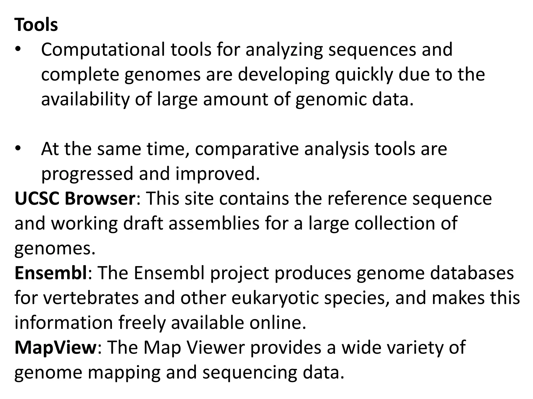 Tools
• Computational tools for analyzing sequences and
complete genomes are developing quickly due to the
availability of large amount of genomic data.
• At the same time, comparative analysis tools are
progressed and improved.
UCSC Browser: This site contains the reference sequence
and working draft assemblies for a large collection of
genomes.
Ensembl: The Ensembl project produces genome databases
for vertebrates and other eukaryotic species, and makes this
information freely available online.
MapView: The Map Viewer provides a wide variety of
genome mapping and sequencing data.
 