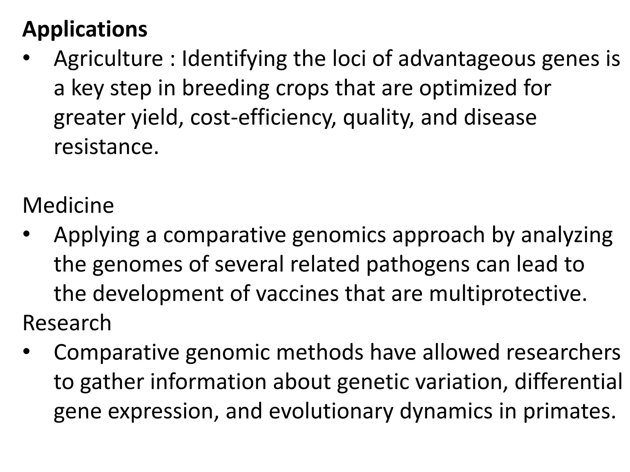 Applications
• Agriculture : Identifying the loci of advantageous genes is
a key step in breeding crops that are optimized for
greater yield, cost-efficiency, quality, and disease
resistance.
Medicine
• Applying a comparative genomics approach by analyzing
the genomes of several related pathogens can lead to
the development of vaccines that are multiprotective.
Research
• Comparative genomic methods have allowed researchers
to gather information about genetic variation, differential
gene expression, and evolutionary dynamics in primates.
 