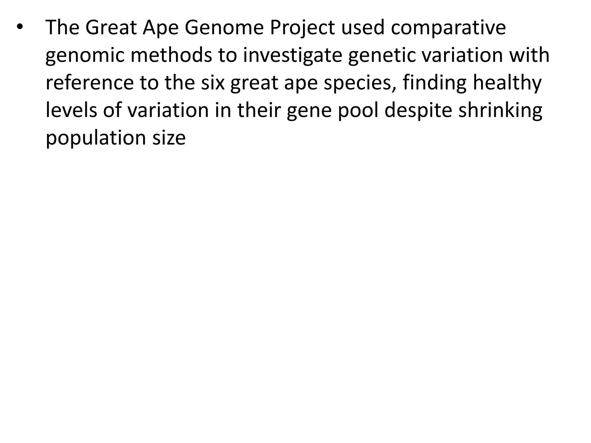 • The Great Ape Genome Project used comparative
genomic methods to investigate genetic variation with
reference to the six great ape species, finding healthy
levels of variation in their gene pool despite shrinking
population size
 