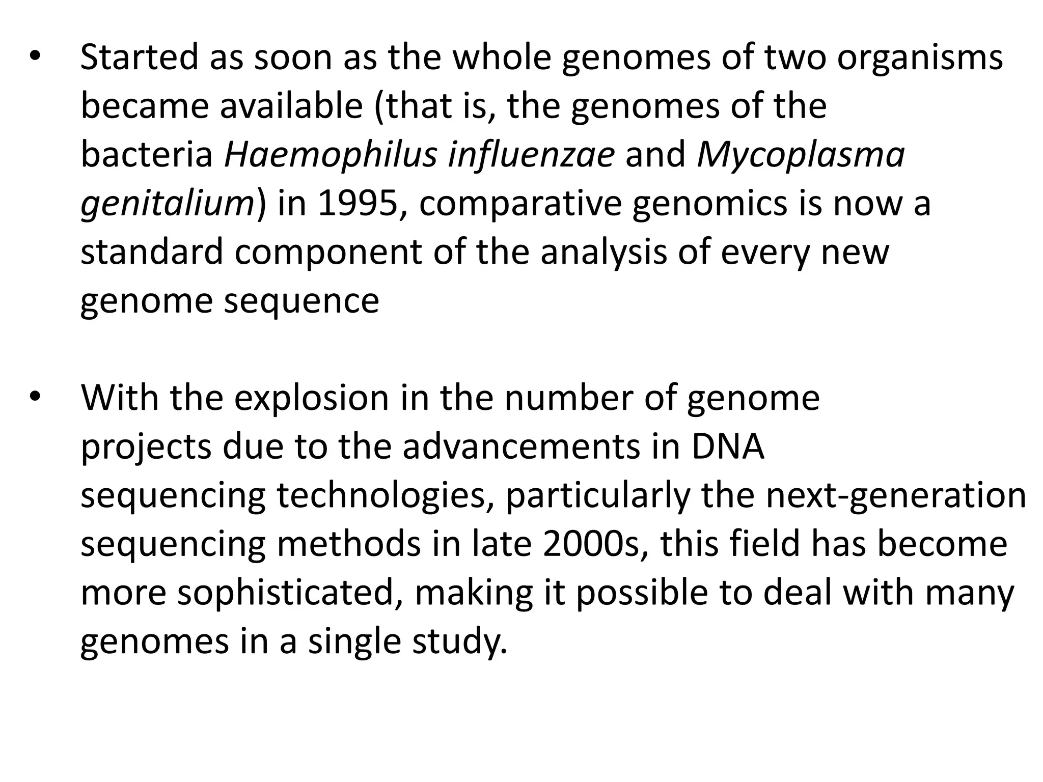 • Started as soon as the whole genomes of two organisms
became available (that is, the genomes of the
bacteria Haemophilus influenzae and Mycoplasma
genitalium) in 1995, comparative genomics is now a
standard component of the analysis of every new
genome sequence
• With the explosion in the number of genome
projects due to the advancements in DNA
sequencing technologies, particularly the next-generation
sequencing methods in late 2000s, this field has become
more sophisticated, making it possible to deal with many
genomes in a single study.
 