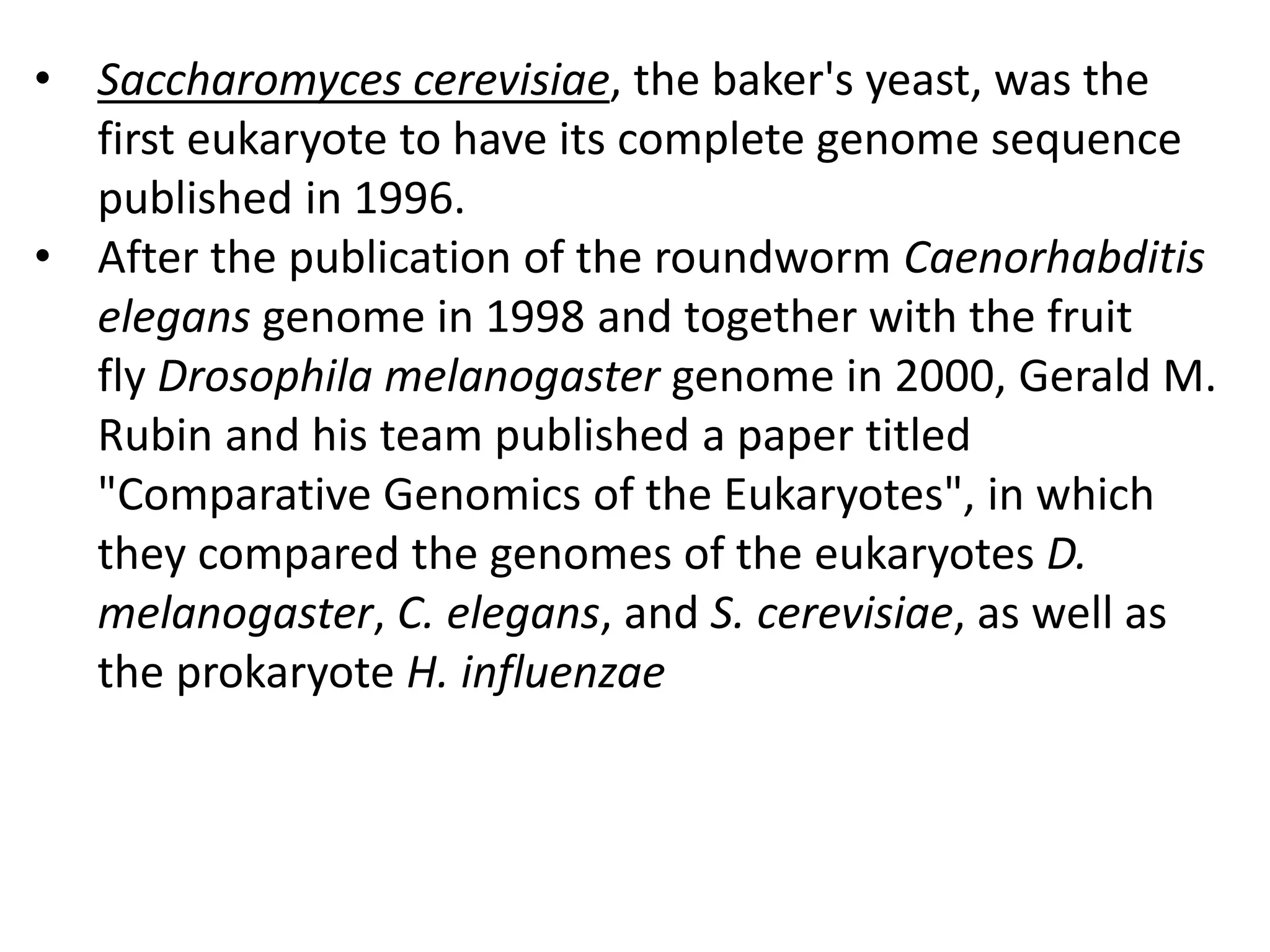 • Saccharomyces cerevisiae, the baker's yeast, was the
first eukaryote to have its complete genome sequence
published in 1996.
• After the publication of the roundworm Caenorhabditis
elegans genome in 1998 and together with the fruit
fly Drosophila melanogaster genome in 2000, Gerald M.
Rubin and his team published a paper titled
"Comparative Genomics of the Eukaryotes", in which
they compared the genomes of the eukaryotes D.
melanogaster, C. elegans, and S. cerevisiae, as well as
the prokaryote H. influenzae
 