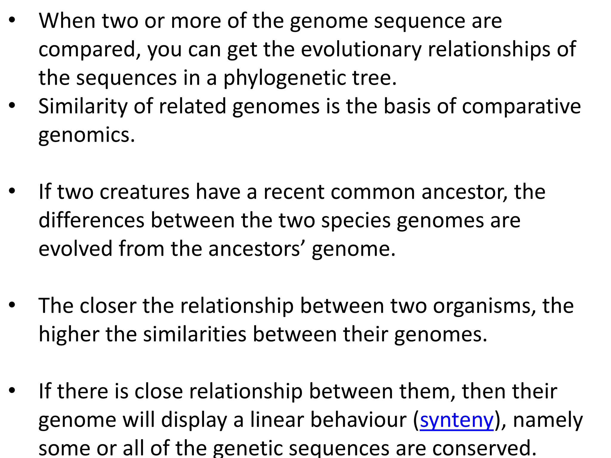 • When two or more of the genome sequence are
compared, you can get the evolutionary relationships of
the sequences in a phylogenetic tree.
• Similarity of related genomes is the basis of comparative
genomics.
• If two creatures have a recent common ancestor, the
differences between the two species genomes are
evolved from the ancestors’ genome.
• The closer the relationship between two organisms, the
higher the similarities between their genomes.
• If there is close relationship between them, then their
genome will display a linear behaviour (synteny), namely
some or all of the genetic sequences are conserved.
 