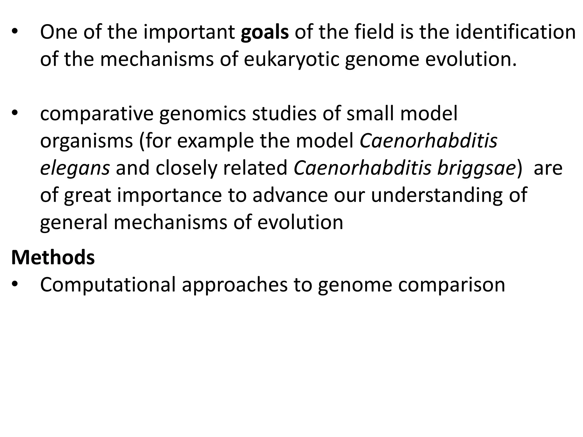 • One of the important goals of the field is the identification
of the mechanisms of eukaryotic genome evolution.
• comparative genomics studies of small model
organisms (for example the model Caenorhabditis
elegans and closely related Caenorhabditis briggsae) are
of great importance to advance our understanding of
general mechanisms of evolution
Methods
• Computational approaches to genome comparison
 