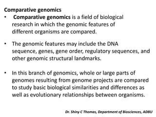 Comparative genomics
• Comparative genomics is a field of biological
research in which the genomic features of
different organisms are compared.
• The genomic features may include the DNA
sequence, genes, gene order, regulatory sequences, and
other genomic structural landmarks.
• In this branch of genomics, whole or large parts of
genomes resulting from genome projects are compared
to study basic biological similarities and differences as
well as evolutionary relationships between organisms.
Dr. Shiny C Thomas, Department of Biosciences, ADBU
 