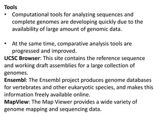 Tools
• Computational tools for analyzing sequences and
complete genomes are developing quickly due to the
availability of large amount of genomic data.
• At the same time, comparative analysis tools are
progressed and improved.
UCSC Browser: This site contains the reference sequence
and working draft assemblies for a large collection of
genomes.
Ensembl: The Ensembl project produces genome databases
for vertebrates and other eukaryotic species, and makes this
information freely available online.
MapView: The Map Viewer provides a wide variety of
genome mapping and sequencing data.
 