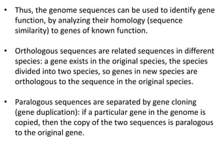 • Thus, the genome sequences can be used to identify gene
function, by analyzing their homology (sequence
similarity) to genes of known function.
• Orthologous sequences are related sequences in different
species: a gene exists in the original species, the species
divided into two species, so genes in new species are
orthologous to the sequence in the original species.
• Paralogous sequences are separated by gene cloning
(gene duplication): if a particular gene in the genome is
copied, then the copy of the two sequences is paralogous
to the original gene.
 