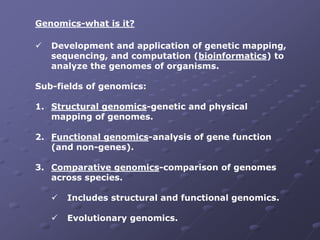 Genomics-what is it?
 Development and application of genetic mapping,
sequencing, and computation (bioinformatics) to
analyze the genomes of organisms.
Sub-fields of genomics:
1. Structural genomics-genetic and physical
mapping of genomes.
2. Functional genomics-analysis of gene function
(and non-genes).
3. Comparative genomics-comparison of genomes
across species.
 Includes structural and functional genomics.
 Evolutionary genomics.
 