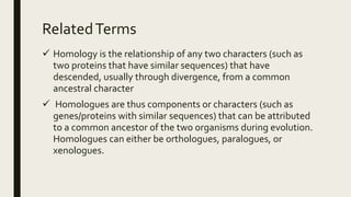 RelatedTerms
 Homology is the relationship of any two characters (such as
two proteins that have similar sequences) that have
descended, usually through divergence, from a common
ancestral character
 Homologues are thus components or characters (such as
genes/proteins with similar sequences) that can be attributed
to a common ancestor of the two organisms during evolution.
Homologues can either be orthologues, paralogues, or
xenologues.
 
