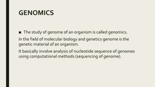 GENOMICS
■ The study of genome of an organism is called genomics.
In the field of molecular biology and genetics genome is the
genetic material of an organism.
It basically involve analysis of nucleotide sequence of genomes
using computational methods (sequencing of genome).
 