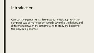 Introduction
Comparative genomics is a large-scale, holistic approach that
compares two or more genomes to discover the similarities and
differences between the genomes and to study the biology of
the individual genomes
 