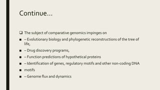 Continue…
 The subject of comparative genomics impinges on
■ – Evolutionary biology and phylogenetic reconstructions of the tree of
life,
■ – Drug discovery programs,
■ – Function predictions of hypothetical proteins
■ – Identification of genes, regulatory motifs and other non-coding DNA
■ motifs
■ – Genome flux and dynamics
 
